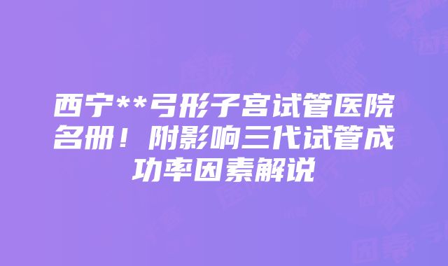 西宁**弓形子宫试管医院名册！附影响三代试管成功率因素解说