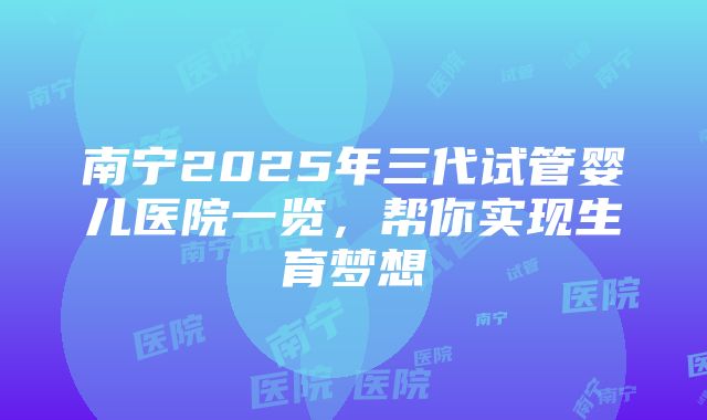 南宁2025年三代试管婴儿医院一览，帮你实现生育梦想