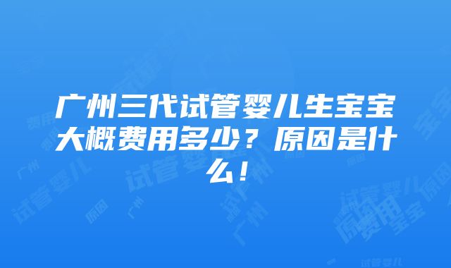 广州三代试管婴儿生宝宝大概费用多少？原因是什么！