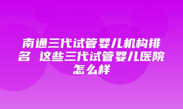 南通三代试管婴儿机构排名 这些三代试管婴儿医院怎么样