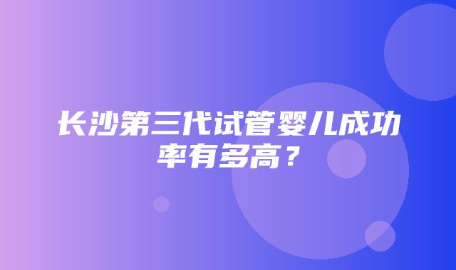 长沙第三代试管婴儿成功率有多高？