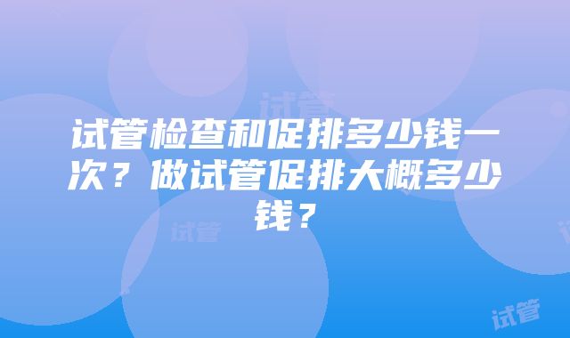 试管检查和促排多少钱一次？做试管促排大概多少钱？