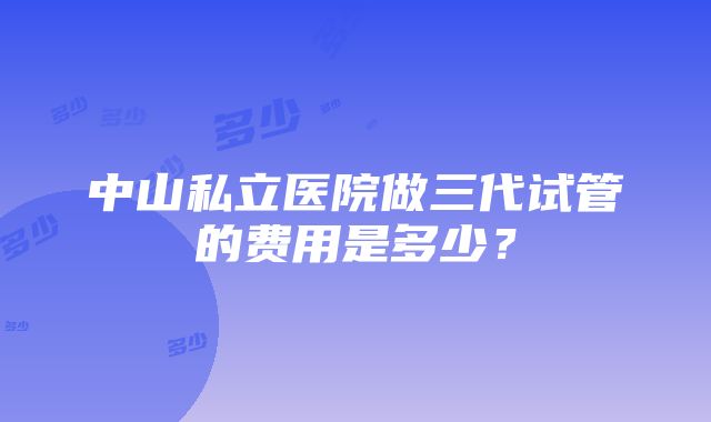 中山私立医院做三代试管的费用是多少？