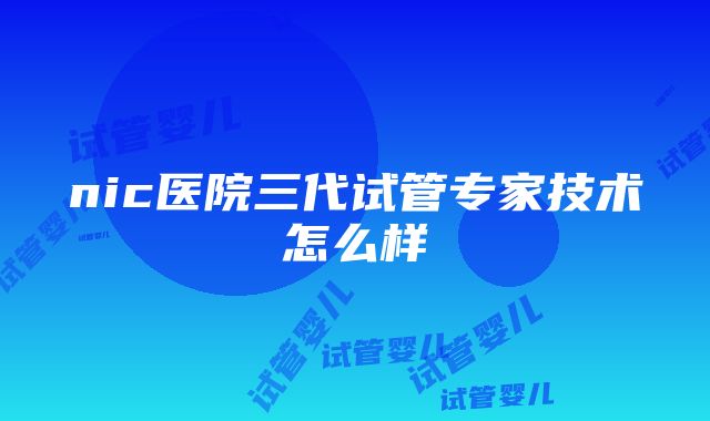 nic医院三代试管专家技术怎么样