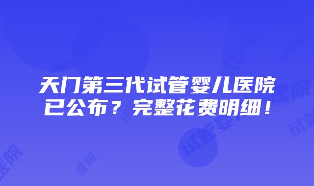 天门第三代试管婴儿医院已公布？完整花费明细！