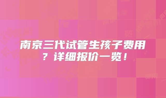 南京三代试管生孩子费用？详细报价一览！