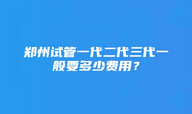 郑州试管一代二代三代一般要多少费用？