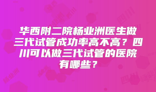 华西附二院杨业洲医生做三代试管成功率高不高？四川可以做三代试管的医院有哪些？