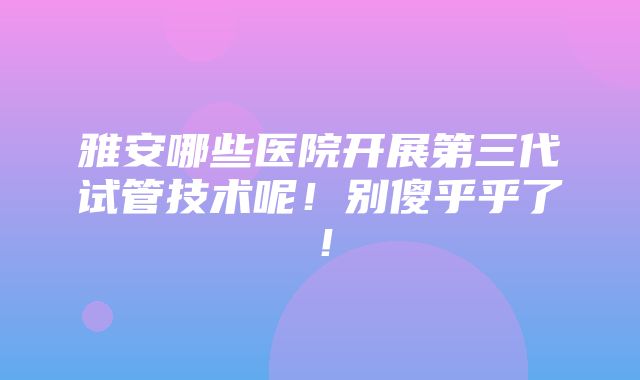 雅安哪些医院开展第三代试管技术呢！别傻乎乎了！