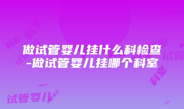 做试管婴儿挂什么科检查-做试管婴儿挂哪个科室