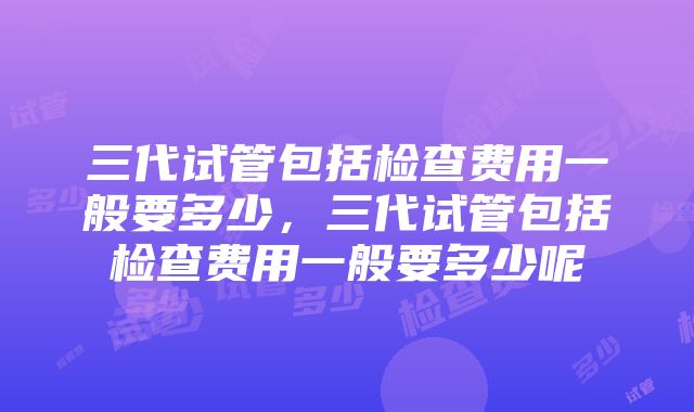 三代试管包括检查费用一般要多少，三代试管包括检查费用一般要多少呢