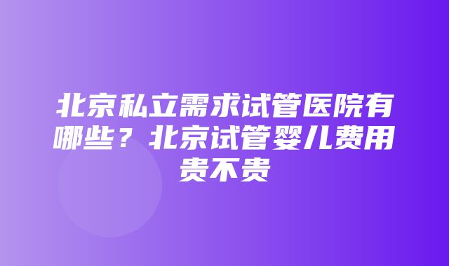 北京私立需求试管医院有哪些？北京试管婴儿费用贵不贵