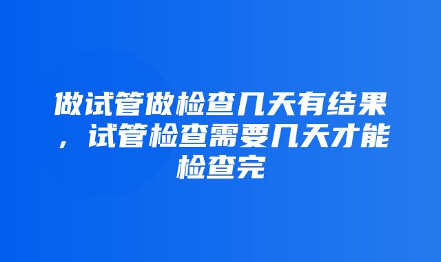 做试管做检查几天有结果，试管检查需要几天才能检查完