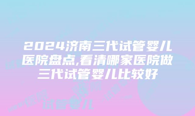 2024济南三代试管婴儿医院盘点,看清哪家医院做三代试管婴儿比较好