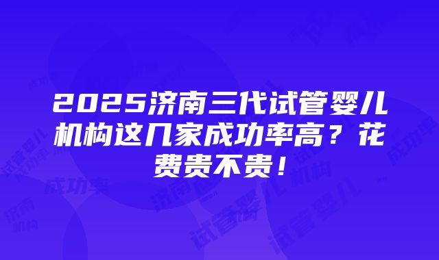 2025济南三代试管婴儿机构这几家成功率高？花费贵不贵！