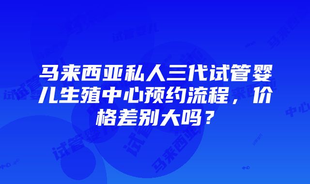 马来西亚私人三代试管婴儿生殖中心预约流程，价格差别大吗？