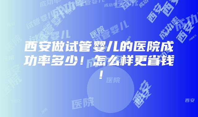 西安做试管婴儿的医院成功率多少！怎么样更省钱！