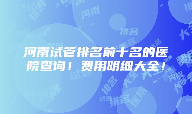 河南试管排名前十名的医院查询！费用明细大全！