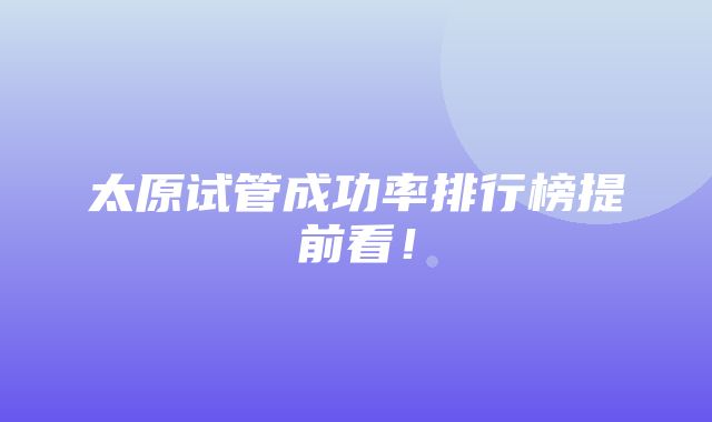 太原试管成功率排行榜提前看！