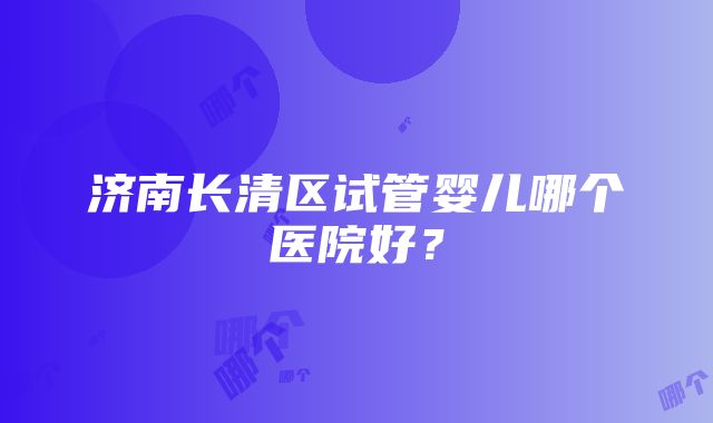 济南长清区试管婴儿哪个医院好？