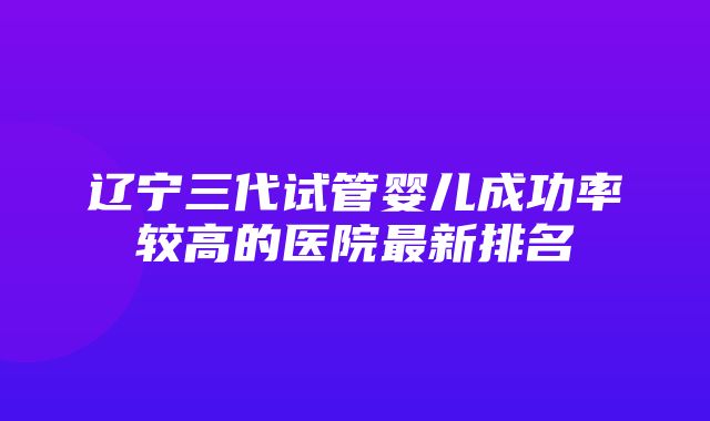 辽宁三代试管婴儿成功率较高的医院最新排名