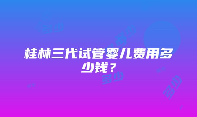 桂林三代试管婴儿费用多少钱？