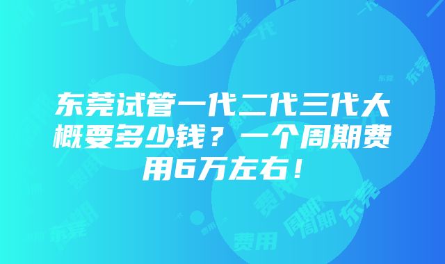 东莞试管一代二代三代大概要多少钱？一个周期费用6万左右！