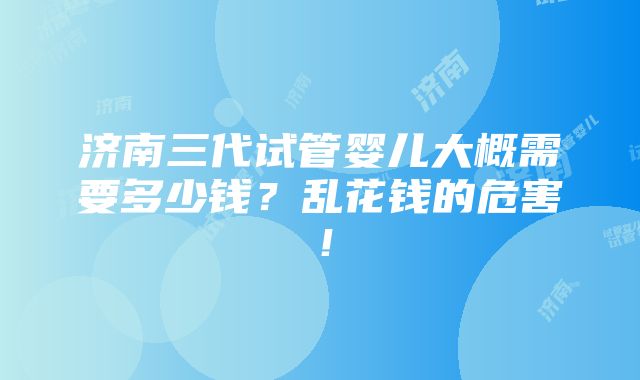 济南三代试管婴儿大概需要多少钱？乱花钱的危害！