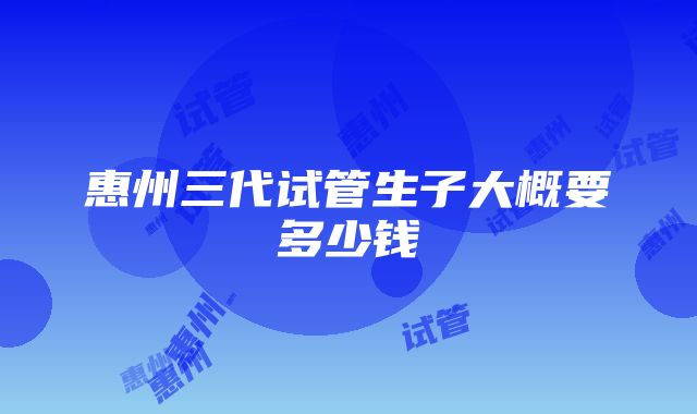 惠州三代试管生子大概要多少钱