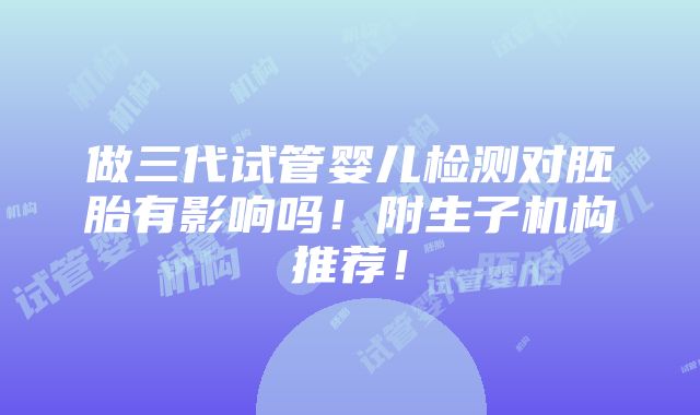 做三代试管婴儿检测对胚胎有影响吗！附生子机构推荐！