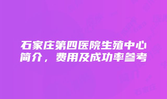 石家庄第四医院生殖中心简介，费用及成功率参考