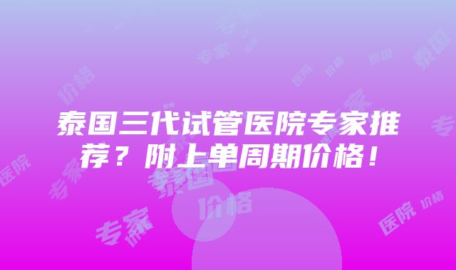 泰国三代试管医院专家推荐？附上单周期价格！