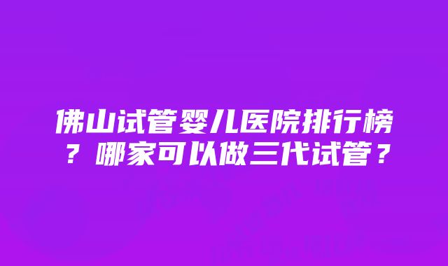 佛山试管婴儿医院排行榜？哪家可以做三代试管？