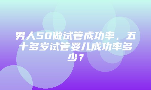 男人50做试管成功率，五十多岁试管婴儿成功率多少？