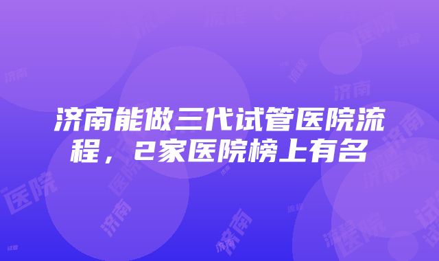 济南能做三代试管医院流程，2家医院榜上有名