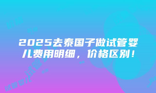 2025去泰国子做试管婴儿费用明细，价格区别！