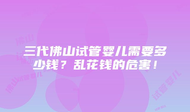 三代佛山试管婴儿需要多少钱？乱花钱的危害！