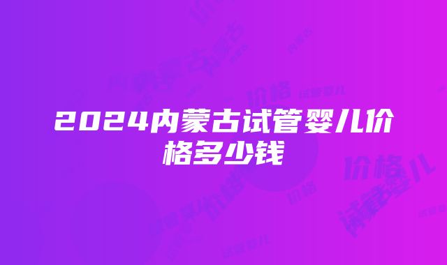 2024内蒙古试管婴儿价格多少钱