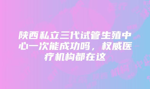 陕西私立三代试管生殖中心一次能成功吗，权威医疗机构都在这