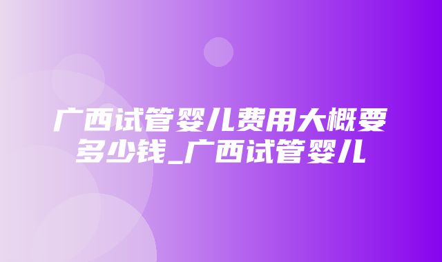 广西试管婴儿费用大概要多少钱_广西试管婴儿