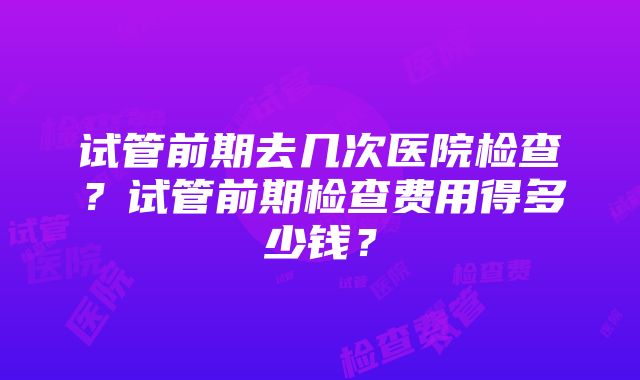 试管前期去几次医院检查？试管前期检查费用得多少钱？