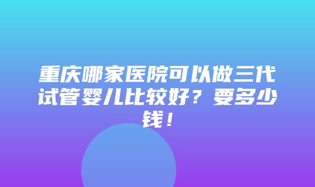 重庆哪家医院可以做三代试管婴儿比较好？要多少钱！