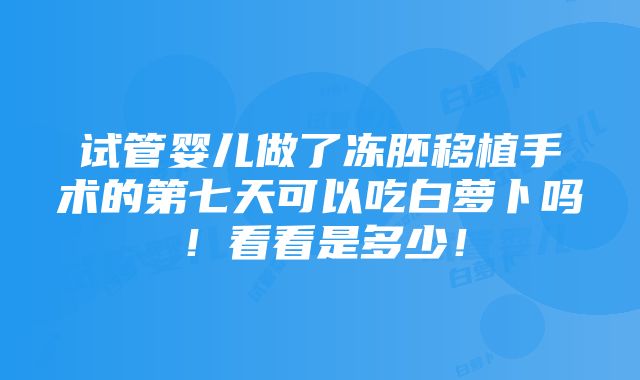 试管婴儿做了冻胚移植手术的第七天可以吃白萝卜吗！看看是多少！