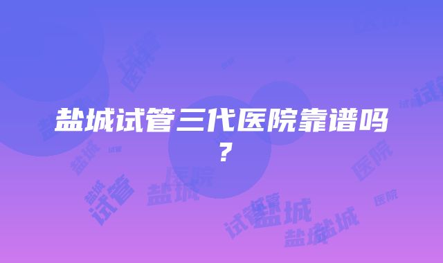 盐城试管三代医院靠谱吗？