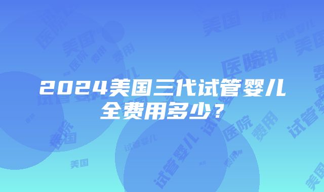 2024美国三代试管婴儿全费用多少？