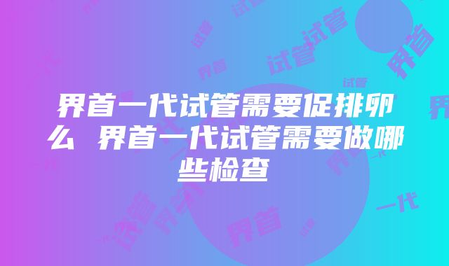 界首一代试管需要促排卵么 界首一代试管需要做哪些检查