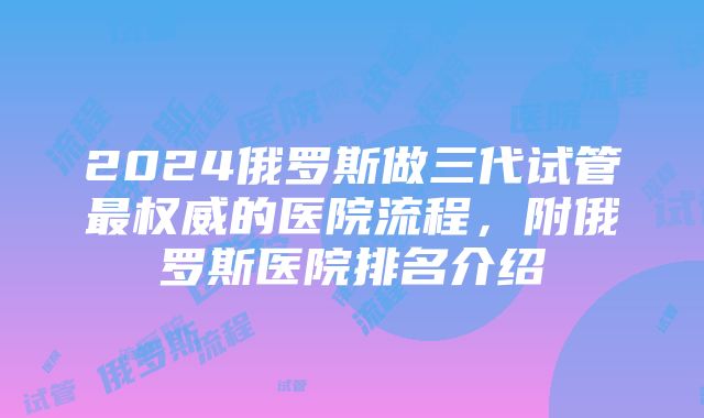 2024俄罗斯做三代试管最权威的医院流程，附俄罗斯医院排名介绍