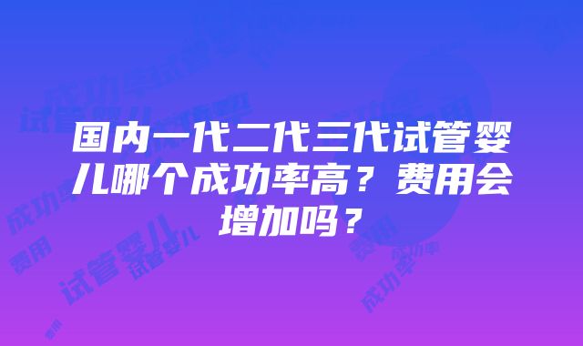 国内一代二代三代试管婴儿哪个成功率高？费用会增加吗？