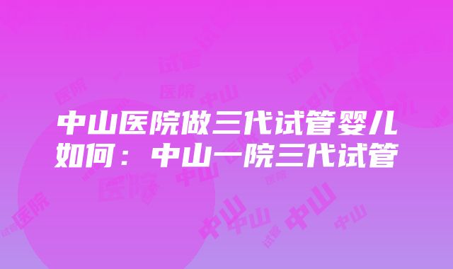 中山医院做三代试管婴儿如何：中山一院三代试管