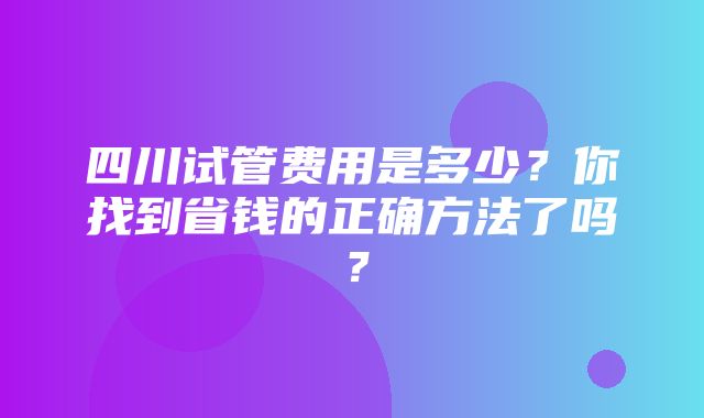 四川试管费用是多少？你找到省钱的正确方法了吗？